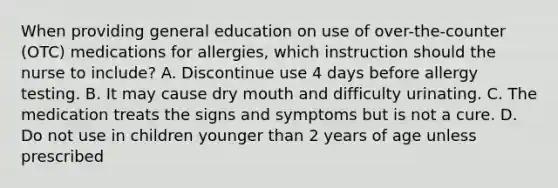 When providing general education on use of over-the-counter (OTC) medications for allergies, which instruction should the nurse to include? A. Discontinue use 4 days before allergy testing. B. It may cause dry mouth and difficulty urinating. C. The medication treats the signs and symptoms but is not a cure. D. Do not use in children younger than 2 years of age unless prescribed