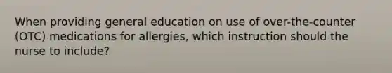 When providing general education on use of over-the-counter (OTC) medications for allergies, which instruction should the nurse to include?