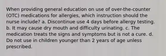 When providing general education on use of over-the-counter (OTC) medications for allergies, which instruction should the nurse include? a. Discontinue use 4 days before allergy testing. b. It may cause dry mouth and difficulty urinating. c. The medication treats the signs and symptoms but is not a cure. d. Do not use in children younger than 2 years of age unless prescribed.