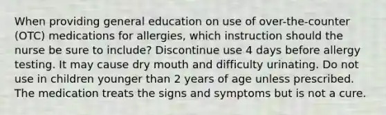 When providing general education on use of over-the-counter (OTC) medications for allergies, which instruction should the nurse be sure to include? Discontinue use 4 days before allergy testing. It may cause dry mouth and difficulty urinating. Do not use in children younger than 2 years of age unless prescribed. The medication treats the signs and symptoms but is not a cure.