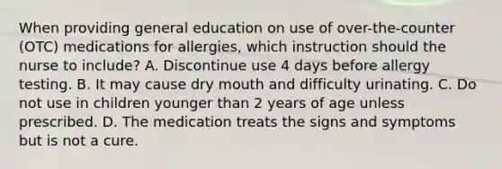 When providing general education on use of over-the-counter (OTC) medications for allergies, which instruction should the nurse to include? A. Discontinue use 4 days before allergy testing. B. It may cause dry mouth and difficulty urinating. C. Do not use in children younger than 2 years of age unless prescribed. D. The medication treats the signs and symptoms but is not a cure.