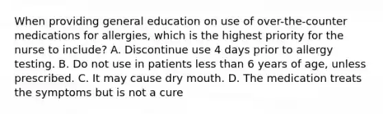 When providing general education on use of over-the-counter medications for allergies, which is the highest priority for the nurse to include? A. Discontinue use 4 days prior to allergy testing. B. Do not use in patients <a href='https://www.questionai.com/knowledge/k7BtlYpAMX-less-than' class='anchor-knowledge'>less than</a> 6 years of age, unless prescribed. C. It may cause dry mouth. D. The medication treats the symptoms but is not a cure