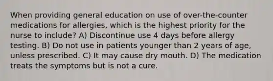 When providing general education on use of over-the-counter medications for allergies, which is the highest priority for the nurse to include? A) Discontinue use 4 days before allergy testing. B) Do not use in patients younger than 2 years of age, unless prescribed. C) It may cause dry mouth. D) The medication treats the symptoms but is not a cure.