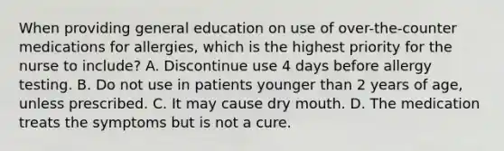 When providing general education on use of over-the-counter medications for allergies, which is the highest priority for the nurse to include? A. Discontinue use 4 days before allergy testing. B. Do not use in patients younger than 2 years of age, unless prescribed. C. It may cause dry mouth. D. The medication treats the symptoms but is not a cure.