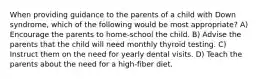 When providing guidance to the parents of a child with Down syndrome, which of the following would be most appropriate? A) Encourage the parents to home-school the child. B) Advise the parents that the child will need monthly thyroid testing. C) Instruct them on the need for yearly dental visits. D) Teach the parents about the need for a high-fiber diet.