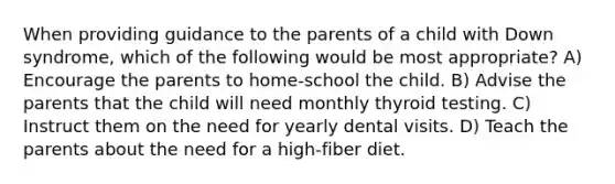 When providing guidance to the parents of a child with Down syndrome, which of the following would be most appropriate? A) Encourage the parents to home-school the child. B) Advise the parents that the child will need monthly thyroid testing. C) Instruct them on the need for yearly dental visits. D) Teach the parents about the need for a high-fiber diet.