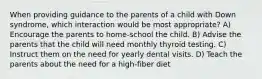 When providing guidance to the parents of a child with Down syndrome, which interaction would be most appropriate? A) Encourage the parents to home-school the child. B) Advise the parents that the child will need monthly thyroid testing. C) Instruct them on the need for yearly dental visits. D) Teach the parents about the need for a high-fiber diet