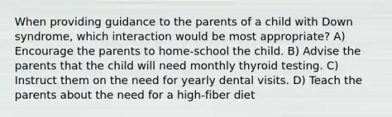 When providing guidance to the parents of a child with Down syndrome, which interaction would be most appropriate? A) Encourage the parents to home-school the child. B) Advise the parents that the child will need monthly thyroid testing. C) Instruct them on the need for yearly dental visits. D) Teach the parents about the need for a high-fiber diet