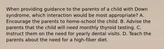 When providing guidance to the parents of a child with Down syndrome, which interaction would be most appropriate? A. Encourage the parents to home-school the child. B. Advise the parents that the child will need monthly thyroid testing. C. Instruct them on the need for yearly dental visits. D. Teach the parents about the need for a high-fiber diet.