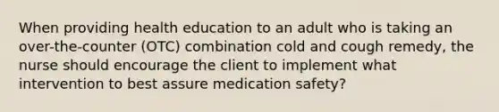 When providing health education to an adult who is taking an over-the-counter (OTC) combination cold and cough remedy, the nurse should encourage the client to implement what intervention to best assure <a href='https://www.questionai.com/knowledge/k7p9zFHcEI-medication-safety' class='anchor-knowledge'>medication safety</a>?