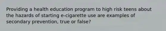 Providing a health education program to high risk teens about the hazards of starting e-cigarette use are examples of secondary prevention, true or false?