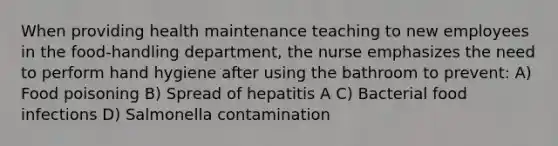 When providing health maintenance teaching to new employees in the food-handling department, the nurse emphasizes the need to perform hand hygiene after using the bathroom to prevent: A) Food poisoning B) Spread of hepatitis A C) Bacterial food infections D) Salmonella contamination