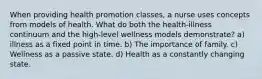 When providing health promotion classes, a nurse uses concepts from models of health. What do both the health-illness continuum and the high-level wellness models demonstrate? a) illness as a fixed point in time. b) The importance of family. c) Wellness as a passive state. d) Health as a constantly changing state.