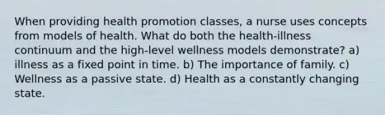 When providing health promotion classes, a nurse uses concepts from models of health. What do both the health-illness continuum and the high-level wellness models demonstrate? a) illness as a fixed point in time. b) The importance of family. c) Wellness as a passive state. d) Health as a constantly changing state.