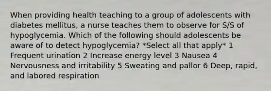 When providing health teaching to a group of adolescents with diabetes mellitus, a nurse teaches them to observe for S/S of hypoglycemia. Which of the following should adolescents be aware of to detect hypoglycemia? *Select all that apply* 1 Frequent urination 2 Increase energy level 3 Nausea 4 Nervousness and irritability 5 Sweating and pallor 6 Deep, rapid, and labored respiration