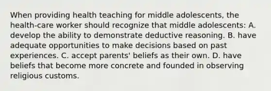 When providing health teaching for middle adolescents, the health-care worker should recognize that middle adolescents: A. develop the ability to demonstrate deductive reasoning. B. have adequate opportunities to make decisions based on past experiences. C. accept parents' beliefs as their own. D. have beliefs that become more concrete and founded in observing religious customs.