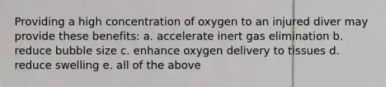 Providing a high concentration of oxygen to an injured diver may provide these benefits: a. accelerate inert gas elimination b. reduce bubble size c. enhance oxygen delivery to tissues d. reduce swelling e. all of the above