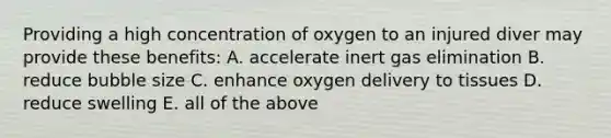 Providing a high concentration of oxygen to an injured diver may provide these benefits: A. accelerate inert gas elimination B. reduce bubble size C. enhance oxygen delivery to tissues D. reduce swelling E. all of the above