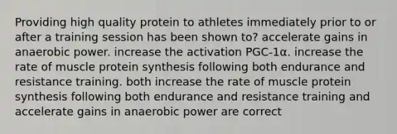 Providing high quality protein to athletes immediately prior to or after a training session has been shown to? accelerate gains in anaerobic power. increase the activation PGC-1α. increase the rate of muscle protein synthesis following both endurance and resistance training. both increase the rate of muscle protein synthesis following both endurance and resistance training and accelerate gains in anaerobic power are correct