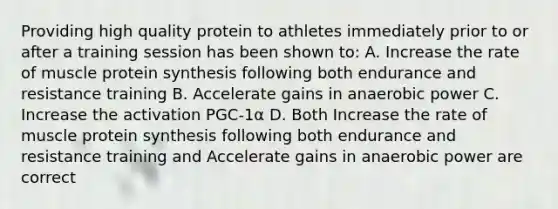 Providing high quality protein to athletes immediately prior to or after a training session has been shown to: A. Increase the rate of muscle <a href='https://www.questionai.com/knowledge/kVyphSdCnD-protein-synthesis' class='anchor-knowledge'>protein synthesis</a> following both endurance and resistance training B. Accelerate gains in anaerobic power C. Increase the activation PGC-1α D. Both Increase the rate of muscle protein synthesis following both endurance and resistance training and Accelerate gains in anaerobic power are correct