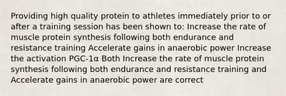 Providing high quality protein to athletes immediately prior to or after a training session has been shown to: Increase the rate of muscle <a href='https://www.questionai.com/knowledge/kVyphSdCnD-protein-synthesis' class='anchor-knowledge'>protein synthesis</a> following both endurance and resistance training Accelerate gains in anaerobic power Increase the activation PGC-1α Both Increase the rate of muscle protein synthesis following both endurance and resistance training and Accelerate gains in anaerobic power are correct