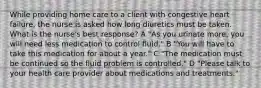 While providing home care to a client with congestive heart failure, the nurse is asked how long diuretics must be taken. What is the nurse's best response? A "As you urinate more, you will need less medication to control fluid." B "You will have to take this medication for about a year." C "The medication must be continued so the fluid problem is controlled." D "Please talk to your health care provider about medications and treatments."