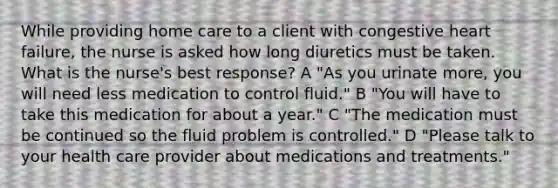 While providing home care to a client with congestive heart failure, the nurse is asked how long diuretics must be taken. What is the nurse's best response? A "As you urinate more, you will need less medication to control fluid." B "You will have to take this medication for about a year." C "The medication must be continued so the fluid problem is controlled." D "Please talk to your health care provider about medications and treatments."