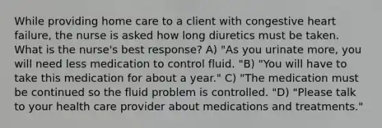 While providing home care to a client with congestive heart failure, the nurse is asked how long diuretics must be taken. What is the nurse's best response? A) "As you urinate more, you will need less medication to control fluid. "B) "You will have to take this medication for about a year." C) "The medication must be continued so the fluid problem is controlled. "D) "Please talk to your health care provider about medications and treatments."