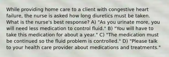 While providing home care to a client with congestive heart failure, the nurse is asked how long diuretics must be taken. What is the nurse's best response? A) "As you urinate more, you will need less medication to control fluid." B) "You will have to take this medication for about a year." C) "The medication must be continued so the fluid problem is controlled." D) "Please talk to your health care provider about medications and treatments."