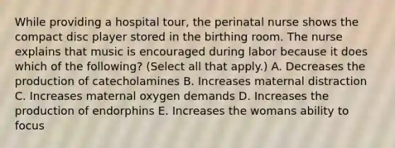 While providing a hospital tour, the perinatal nurse shows the compact disc player stored in the birthing room. The nurse explains that music is encouraged during labor because it does which of the following? (Select all that apply.) A. Decreases the production of catecholamines B. Increases maternal distraction C. Increases maternal oxygen demands D. Increases the production of endorphins E. Increases the womans ability to focus