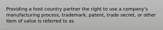 Providing a host country partner the right to use a company's manufacturing process, trademark, patent, trade secret, or other item of value is referred to as