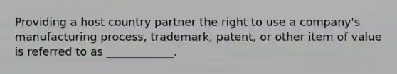 Providing a host country partner the right to use a company's manufacturing process, trademark, patent, or other item of value is referred to as ____________.