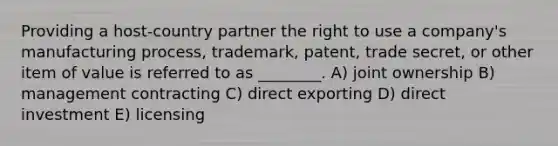 Providing a host-country partner the right to use a company's manufacturing process, trademark, patent, trade secret, or other item of value is referred to as ________. A) joint ownership B) management contracting C) direct exporting D) direct investment E) licensing