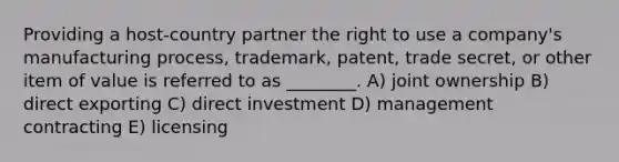 Providing a host-country partner the right to use a company's manufacturing process, trademark, patent, trade secret, or other item of value is referred to as ________. A) joint ownership B) direct exporting C) direct investment D) management contracting E) licensing