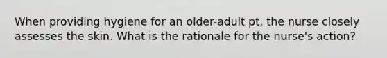 When providing hygiene for an older-adult pt, the nurse closely assesses the skin. What is the rationale for the nurse's action?