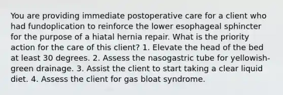 You are providing immediate postoperative care for a client who had fundoplication to reinforce the lower esophageal sphincter for the purpose of a hiatal hernia repair. What is the priority action for the care of this client? 1. Elevate the head of the bed at least 30 degrees. 2. Assess the nasogastric tube for yellowish-green drainage. 3. Assist the client to start taking a clear liquid diet. 4. Assess the client for gas bloat syndrome.