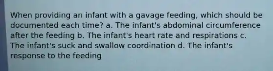 When providing an infant with a gavage feeding, which should be documented each time? a. The infant's abdominal circumference after the feeding b. The infant's heart rate and respirations c. The infant's suck and swallow coordination d. The infant's response to the feeding