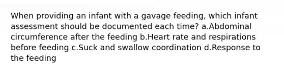 When providing an infant with a gavage feeding, which infant assessment should be documented each time? a.Abdominal circumference after the feeding b.Heart rate and respirations before feeding c.Suck and swallow coordination d.Response to the feeding