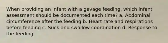 When providing an infant with a gavage feeding, which infant assessment should be documented each time? a. Abdominal circumference after the feeding b. Heart rate and respirations before feeding c. Suck and swallow coordination d. Response to the feeding