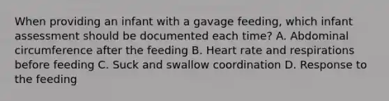 When providing an infant with a gavage feeding, which infant assessment should be documented each time? A. Abdominal circumference after the feeding B. Heart rate and respirations before feeding C. Suck and swallow coordination D. Response to the feeding