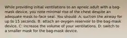 While providing initial ventilations to an apneic adult with a bag-mask device, you note minimal rise of the chest despite an adequate mask-to-face seal. You should: A: suction the airway for up to 15 seconds. B: attach an oxygen reservoir to the bag-mask device. C: increase the volume of your ventilations. D: switch to a smaller mask for the bag-mask device.