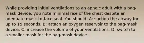 While providing initial ventilations to an apneic adult with a bag-mask device, you note minimal rise of the chest despite an adequate mask-to-face seal. You should: A: suction the airway for up to 15 seconds. B: attach an oxygen reservoir to the bag-mask device. C: increase the volume of your ventilations. D: switch to a smaller mask for the bag-mask device.