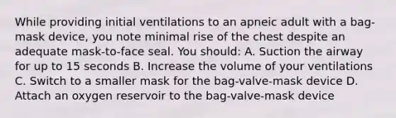 While providing initial ventilations to an apneic adult with a bag-mask device, you note minimal rise of the chest despite an adequate mask-to-face seal. You should: A. Suction the airway for up to 15 seconds B. Increase the volume of your ventilations C. Switch to a smaller mask for the bag-valve-mask device D. Attach an oxygen reservoir to the bag-valve-mask device