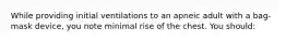 While providing initial ventilations to an apneic adult with a bag-mask device, you note minimal rise of the chest. You should: