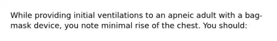 While providing initial ventilations to an apneic adult with a bag-mask device, you note minimal rise of the chest. You should: