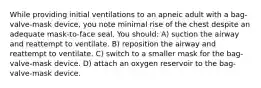 While providing initial ventilations to an apneic adult with a bag-valve-mask device, you note minimal rise of the chest despite an adequate mask-to-face seal. You should: A) suction the airway and reattempt to ventilate. B) reposition the airway and reattempt to ventilate. C) switch to a smaller mask for the bag-valve-mask device. D) attach an oxygen reservoir to the bag-valve-mask device.