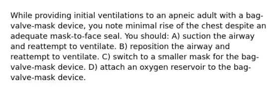 While providing initial ventilations to an apneic adult with a bag-valve-mask device, you note minimal rise of the chest despite an adequate mask-to-face seal. You should: A) suction the airway and reattempt to ventilate. B) reposition the airway and reattempt to ventilate. C) switch to a smaller mask for the bag-valve-mask device. D) attach an oxygen reservoir to the bag-valve-mask device.