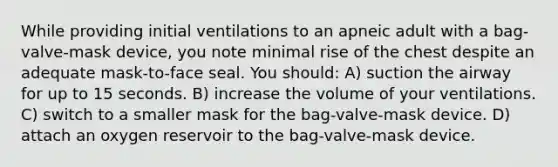 While providing initial ventilations to an apneic adult with a bag-valve-mask device, you note minimal rise of the chest despite an adequate mask-to-face seal. You should: A) suction the airway for up to 15 seconds. B) increase the volume of your ventilations. C) switch to a smaller mask for the bag-valve-mask device. D) attach an oxygen reservoir to the bag-valve-mask device.