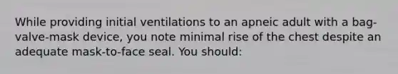 While providing initial ventilations to an apneic adult with a bag-valve-mask device, you note minimal rise of the chest despite an adequate mask-to-face seal. You should: