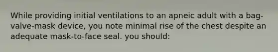 While providing initial ventilations to an apneic adult with a bag-valve-mask device, you note minimal rise of the chest despite an adequate mask-to-face seal. you should: